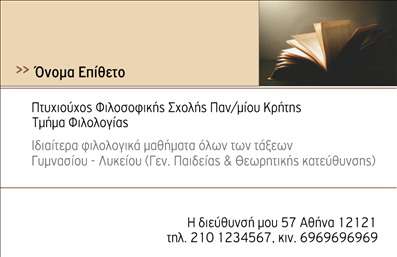 Επαγγελματική κάρτα για ΦιλόλογοιΗ συγκεκριμένη επαγγελματική κάρτα για φιλολόγους συνδυάζει κομψότητα και λειτουργικότητα με μια δημιουργική και εκλεπτυσμένη αισθητική. Το σχεδιαστικό μοτίβο αναδεικνύει τα θησαυρίσματα της ελληνικής γλώσσας, με χρώματα απαλά και φυσικά που εκπέμπουν ηρεμία και σοφία. Η χρήση μιας καθαρής και ευανάγνωστης γραμματοσειράς προσθέτει στην επαγγελματική αίσθηση της κάρτας, ενώ λεπτομέρειες όπως μικρά διακοσμητικά στοιχεία φέρνουν μια προσωπική πινελιά.Το σχέδιο της κάρτας αντανακλά τον επαγγελματισμό και την αξιοπιστία που απαιτούν οι φιλόλογοι, διότι η εικόνα τους είναι ο αντίκτυπος της αφοσίωσής τους στη γλώσσα και τη λογοτεχνία. Κάθε κάρτα σχεδιάζεται με τρόπο που δείχνει την ποιότητα και τον επαγγελματισμό των υπηρεσιών τους, κάνοντάς την ιδανική για επαφή με μαθητές και γονείς.Η κάρτα προσφέρει τη δυνατότητα προσθήκης στοιχείων όπως το όνομα, τηλέφωνο, λογότυπο και άλλες πληροφορίες επικοινωνίας, εξασφαλίζοντας ότι οι πελάτες μπορούν εύκολα να σας βρουν. Αν θέλετε να προβάλετε τις υπηρεσίες σας, μπορείτε να προσθέσετε έναν μικρό κατάλογο εκπαιδευτικών υπηρεσιών ή εξειδικεύσεων.Αυτή η επαγγελματική κάρτα προκαλεί μια θετική εντύπωση, βοηθώντας τον επαγγελματία να ξεχωρίσει και να κερδίσει την εμπιστοσύνη των πελατών του. Μπορείτε να κάνετε όποιες αλλαγές θέλετε μέσω του online σχεδιαστικού εργαλείου.